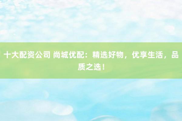 十大配资公司 尚城优配：精选好物，优享生活，品质之选！