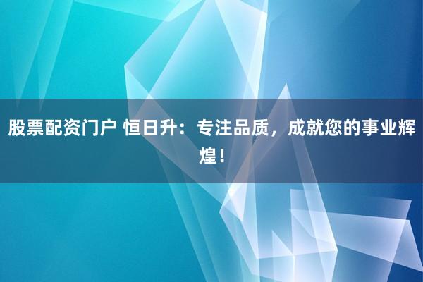 股票配资门户 恒日升：专注品质，成就您的事业辉煌！