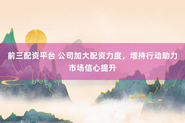 前三配资平台 公司加大配资力度，增持行动助力市场信心提升