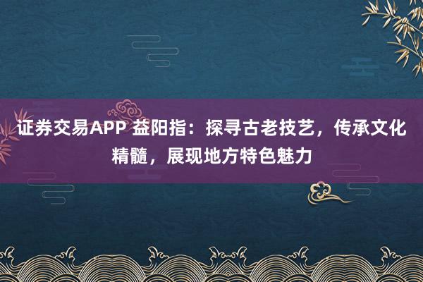 证券交易APP 益阳指：探寻古老技艺，传承文化精髓，展现地方特色魅力