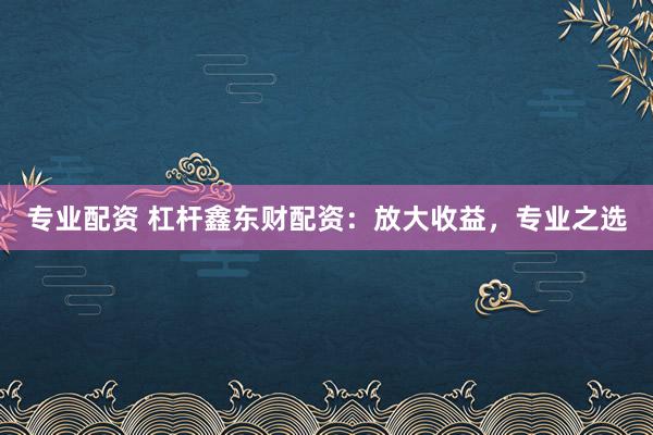 专业配资 杠杆鑫东财配资：放大收益，专业之选