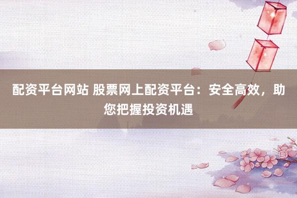 配资平台网站 股票网上配资平台：安全高效，助您把握投资机遇