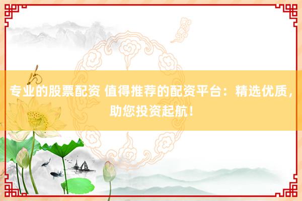 专业的股票配资 值得推荐的配资平台：精选优质，助您投资起航！