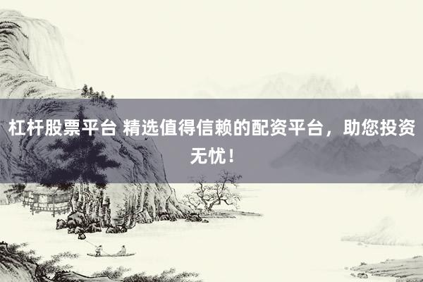杠杆股票平台 精选值得信赖的配资平台，助您投资无忧！