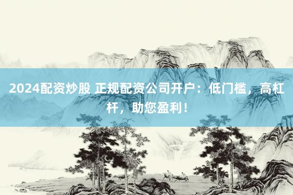 2024配资炒股 正规配资公司开户：低门槛，高杠杆，助您盈利！
