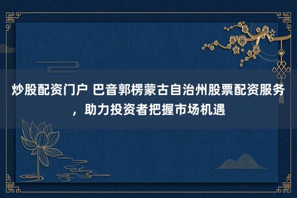 炒股配资门户 巴音郭楞蒙古自治州股票配资服务，助力投资者把握市场机遇