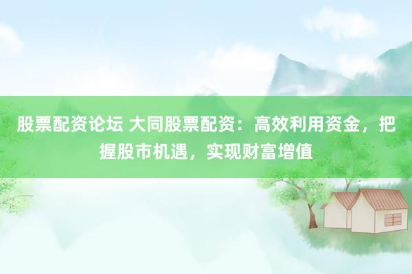 股票配资论坛 大同股票配资：高效利用资金，把握股市机遇，实现财富增值