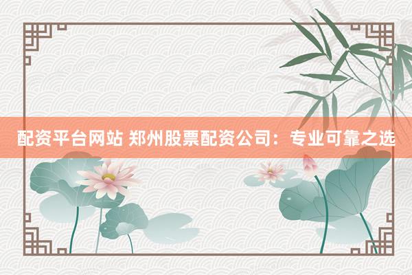 配资平台网站 郑州股票配资公司：专业可靠之选