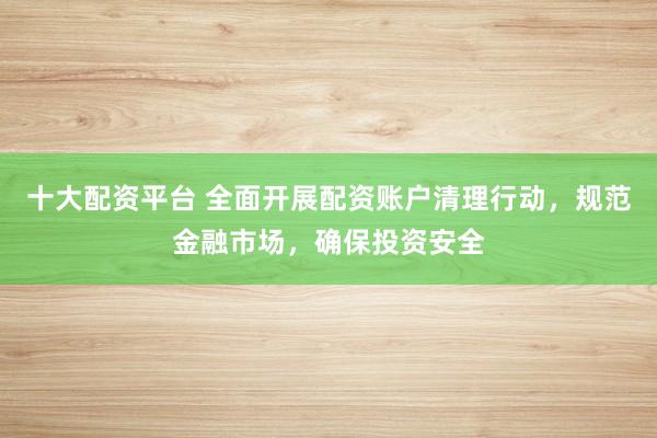 十大配资平台 全面开展配资账户清理行动，规范金融市场，确保投资安全