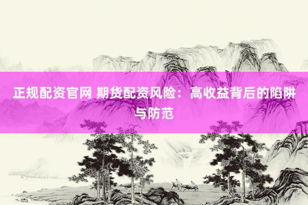 正规配资官网 期货配资风险：高收益背后的陷阱与防范