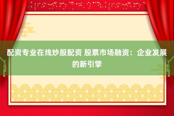 配资专业在线炒股配资 股票市场融资：企业发展的新引擎