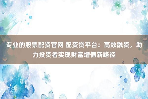 专业的股票配资官网 配资贷平台：高效融资，助力投资者实现财富增值新路径