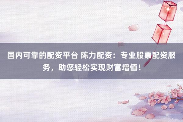 国内可靠的配资平台 陈力配资：专业股票配资服务，助您轻松实现财富增值！