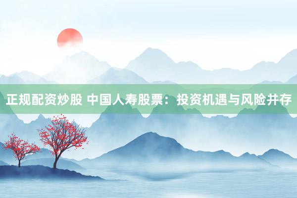 正规配资炒股 中国人寿股票：投资机遇与风险并存