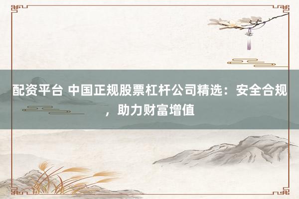 配资平台 中国正规股票杠杆公司精选：安全合规，助力财富增值
