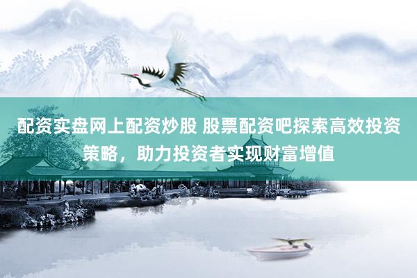 配资实盘网上配资炒股 股票配资吧探索高效投资策略，助力投资者实现财富增值