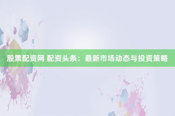 股票配资网 配资头条：最新市场动态与投资策略