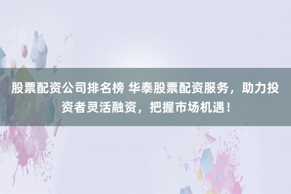 股票配资公司排名榜 华泰股票配资服务，助力投资者灵活融资，把握市场机遇！