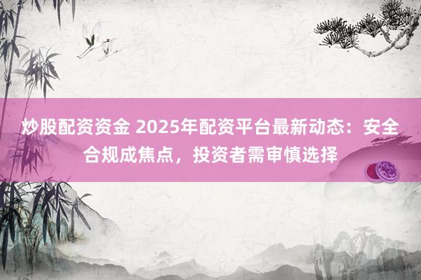 炒股配资资金 2025年配资平台最新动态：安全合规成焦点，投资者需审慎选择