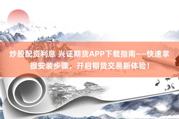 炒股配资利息 兴证期货APP下载指南——快速掌握安装步骤，开启期货交易新体验！