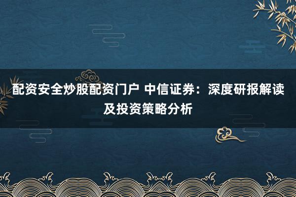配资安全炒股配资门户 中信证券：深度研报解读及投资策略分析