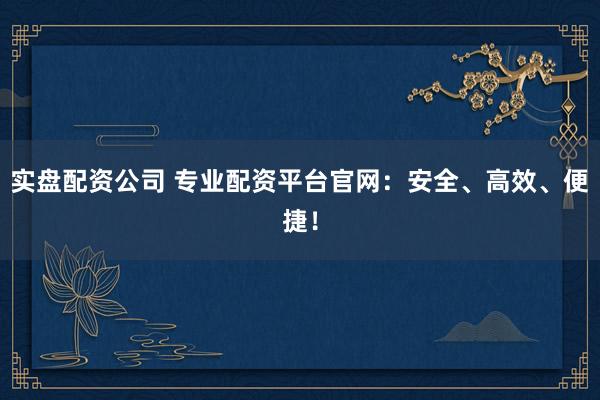 实盘配资公司 专业配资平台官网：安全、高效、便捷！