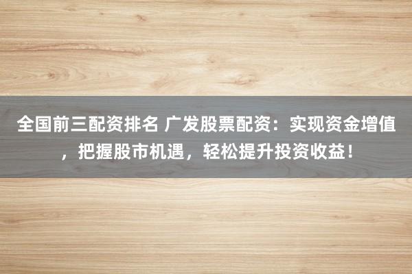 全国前三配资排名 广发股票配资：实现资金增值，把握股市机遇，轻松提升投资收益！