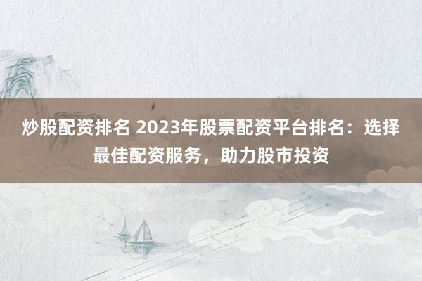 炒股配资排名 2023年股票配资平台排名：选择最佳配资服务，助力股市投资