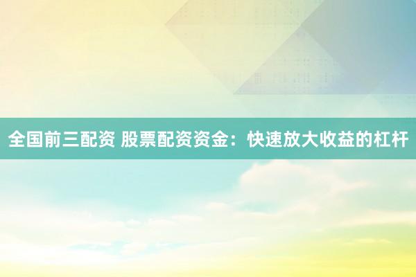 全国前三配资 股票配资资金：快速放大收益的杠杆