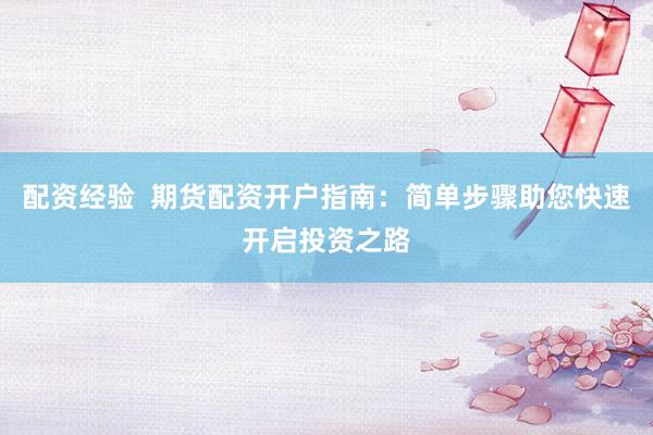 配资经验  期货配资开户指南：简单步骤助您快速开启投资之路