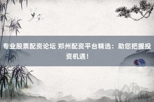 专业股票配资论坛 郑州配资平台精选：助您把握投资机遇！