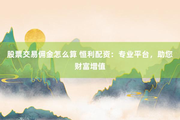 股票交易佣金怎么算 恒利配资：专业平台，助您财富增值
