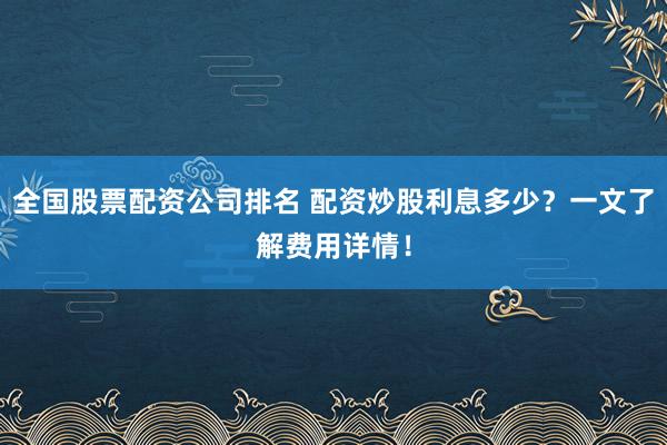 全国股票配资公司排名 配资炒股利息多少？一文了解费用详情！