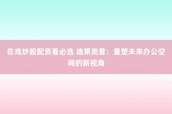 在线炒股配资看必选 迪莱奥普：重塑未来办公空间的新视角