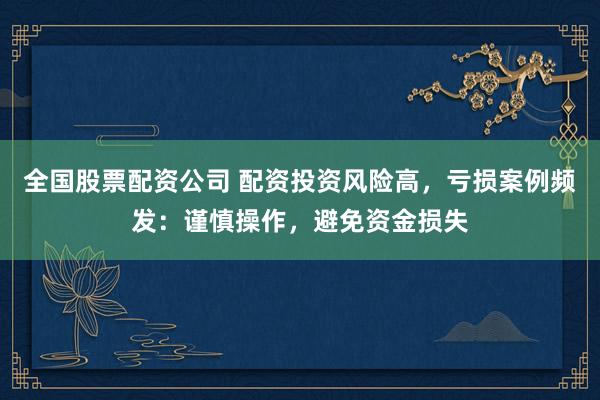 全国股票配资公司 配资投资风险高，亏损案例频发：谨慎操作，避免资金损失