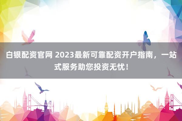 白银配资官网 2023最新可靠配资开户指南，一站式服务助您投资无忧！