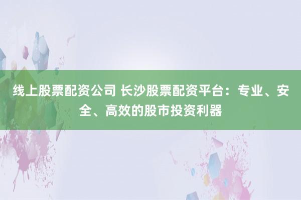 线上股票配资公司 长沙股票配资平台：专业、安全、高效的股市投资利器