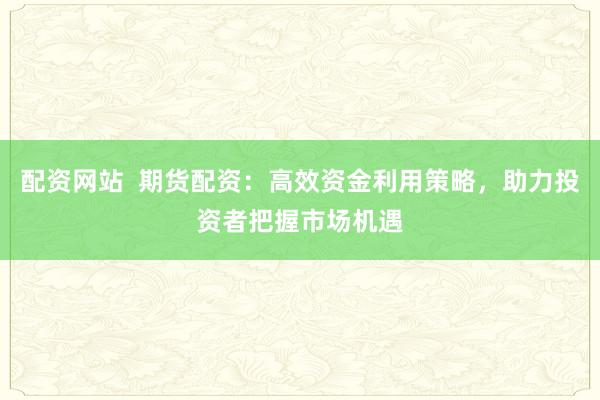 配资网站  期货配资：高效资金利用策略，助力投资者把握市场机遇