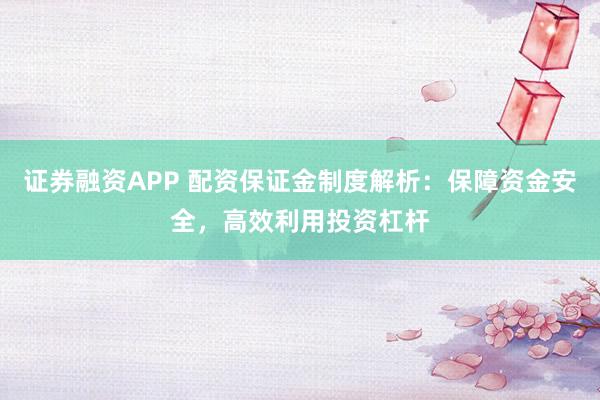 证券融资APP 配资保证金制度解析：保障资金安全，高效利用投资杠杆