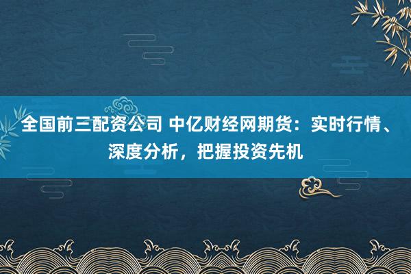 全国前三配资公司 中亿财经网期货：实时行情、深度分析，把握投资先机