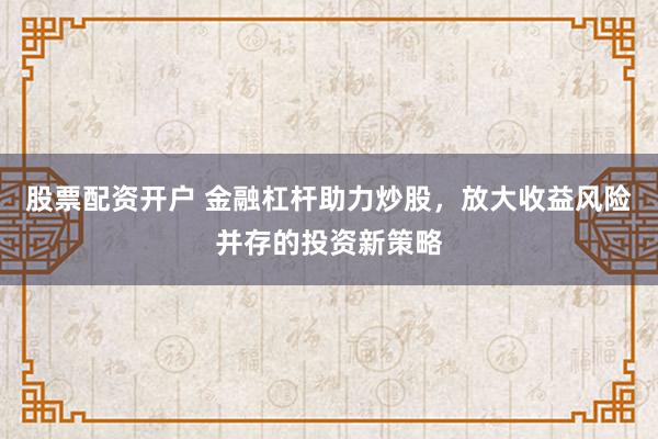 股票配资开户 金融杠杆助力炒股，放大收益风险并存的投资新策略
