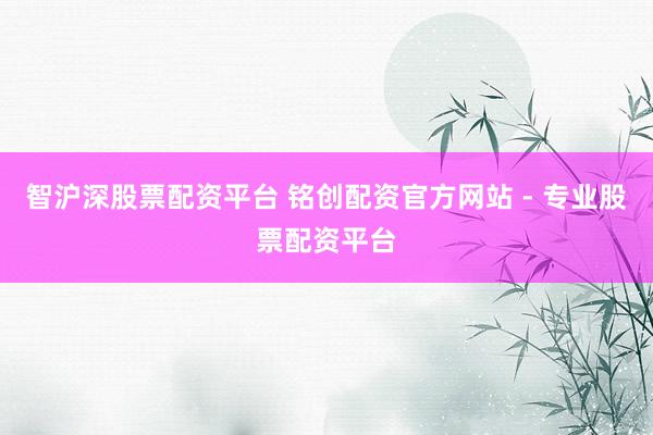 智沪深股票配资平台 铭创配资官方网站 - 专业股票配资平台