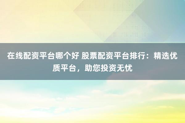 在线配资平台哪个好 股票配资平台排行：精选优质平台，助您投资无忧