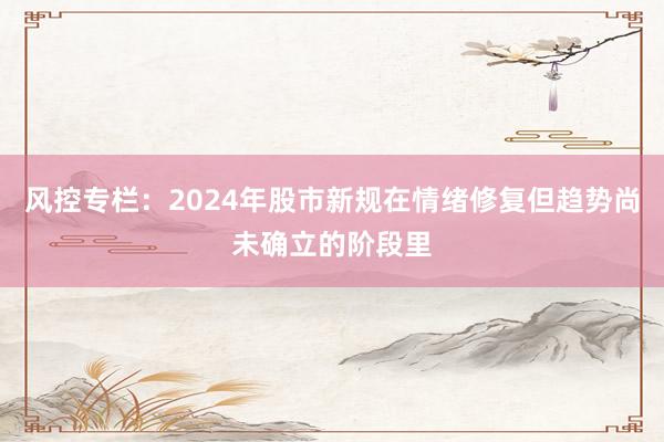 风控专栏：2024年股市新规在情绪修复但趋势尚未确立的阶段里